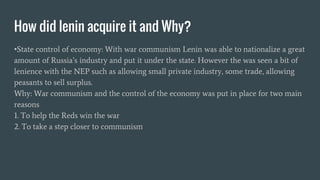 How did lenin acquire it and Why?
•State control of economy: With war communism Lenin was able to nationalize a great
amount of Russia’s industry and put it under the state. However the was seen a bit of
lenience with the NEP such as allowing small private industry, some trade, allowing
peasants to sell surplus.
Why: War communism and the control of the economy was put in place for two main
reasons
1. To help the Reds win the war
2. To take a step closer to communism
 