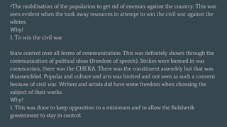 •The mobilisation of the population to get rid of enemies against the country: This was
seen evident when the took away resources in attempt to win the civil war against the
whites.
Why?
1. To win the civil war
State control over all forms of communication: This was definitely shown through the
communication of political ideas (freedom of speech). Strikes were banned in war
communism, there was the CHEKA. There was the constituent assembly but that was
disassembled. Popular and culture and arts was limited and not seen as such a concern
because of civil war. Writers and artists did have some freedom when choosing the
subject of their works.
Why?
1. This was done to keep opposition to a minimum and to allow the Bolshevik
government to stay in control.
 