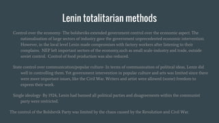 Lenin totalitarian methods
Control over the economy- The bolsheviks extended government control over the economic aspect. The
nationalisation of large sectors of industry gave the government unprecedented economic intervention.
However, in the local level Lenin made compromises with factory workers after listening to their
complains. NEP left important sectors of the economy,such as small scale-industry and trade, outside
soviet control. Control of food production was also reduced.
State control over communication/popular culture- In terms of communication of political ideas, Lenin did
well in controlling them. Yet government intervention in popular culture and arts was limited since there
were more important issues, like the Civil War. Writers and artist were allowed (some) freedom to
express their work.
Single ideology- By 1924, Lenin had banned all political parties and disagreements within the communist
party were restricted.
The control of the Bolshevik Party was limited by the chaos caused by the Revolution and Civil War.
 