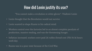 How did Lenin justify its use?
“You cannot make a revolution in white gloves”- Vladimir Lenin
• Lenin thought that the Revolution would not survive.
• Lenin wanted to shape Russia to his radical mind.
• Workers control over the factories led to an almost complete paralysis of
production, massive stealing, and was the threatening hunger.
• Inflation increased, workers were paid 26 rubles (bread cost 170) 14-16 hours
work day.
• Russia was in a poor state because of the Civil War.
 