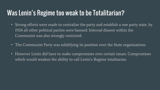 Was Lenin’s Regime too weak to be Totalitarian?
• Strong efforts were made to centralize the party and establish a one party state, by
1924 all other political parties were banned. Internal dissent within the
Communist was also strongly restricted.
• The Communist Party was solidifying its position over the State organisations
• However Lenin did have to make compromises over certain issues. Compromises
which would weaken the ability to call Lenin’s Regime totalitarian.
 