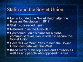 Stalin and the Soviet Union Lenin founded the Soviet Union after the Russian Revolution in 1917 Stalin succeeded Lenin Referred to as the Grey Blur  Postponed Lenin’s plans for a global communist revolution in order to secure the Soviet Union Several Five Year Plans to help the Soviet Union compete with the West Killed many of his top aides and advisors as well as any people who opposed his rule 