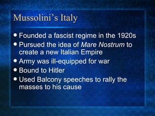 Mussolini’s Italy Founded a fascist regime in the 1920s Pursued the idea of  Mare Nostrum  to create a new Italian Empire Army was ill-equipped for war Bound to Hitler Used Balcony speeches to rally the masses to his cause 
