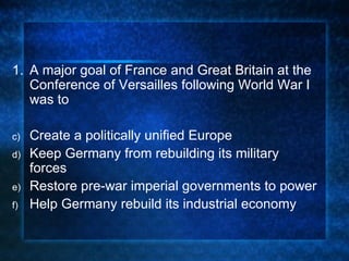 1. A major goal of France and Great Britain at the Conference of Versailles following World War I was to Create a politically unified Europe Keep Germany from rebuilding its military forces Restore pre-war imperial governments to power Help Germany rebuild its industrial economy 