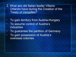 2. What aim did Italian leader Vittorio Orlando have during the Creation of the Treaty of Versailles? To gain territory from Austria-Hungary To assume control of Austria’s industries To guarantee the partition of Germany To gain possession of Austria’s overseas colonies 