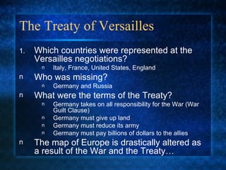 The Treaty of Versailles Which countries were represented at the Versailles negotiations? Italy, France, United States, England Who was missing? Germany and Russia What were the terms of the Treaty? Germany takes on all responsibility for the War (War Guilt Clause) Germany must give up land Germany must reduce its army Germany must pay billions of dollars to the allies The map of Europe is drastically altered as a result of the War and the Treaty… 
