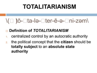 TOTALITARIANISM

(ˌ)ō-ˌ
   t   ta-lə-ˌter-ē-ə-ˌni-zəm
    Definition of TOTALITARIANISM
1.    centralized control by an autocratic authority
2.    the political concept that the citizen should be
      totally subject to an absolute state
      authority
 