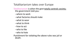 Totalitarianism takes over Europe
Totalitarianism is when the govt totally controls society;
the government told you:
--where to work
--what factories should make
--what to wear
--what to think
--how to act
--who to like
--who to hate
Punishment for violating the above rules was jail or
death.
 