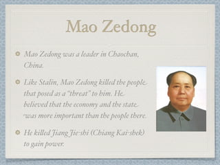Mao Zedong
Mao Zedong was a leader in Chaochan,
China.

Like Stalin, Mao Zedong ki"ed the people
that posed as a “threat” to him. He
believed that the economy and the state
was more important than the people there.

He ki"ed Jiang Jie-shi (Chiang Kai-shek)
to gain power.
 