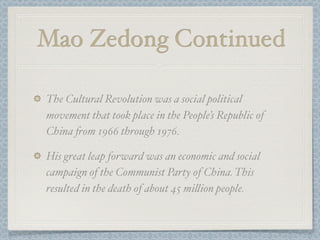 Mao Zedong Continued

The Cultural Revolution was a social political
movement that took place in the People’s Republic of
China (om 1966 through 1976.

His great leap forward was an economic and social
campaign of the Communist Party of China. This
resulted in the death of about 45 mi"ion people.
 