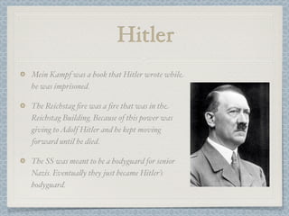 Hitler
Mein Kampf was a book that Hitler wrote while
he was imprisoned.

The Reichstag ﬁre was a ﬁre that was in the
Reichstag Building. Because of this power was
giving to Adolf Hitler and he kept moving
forward until he died.

The SS was meant to be a bodyguard for senior
Nazis. Eventua"y they just became Hitler’s
bodyguard.
 