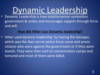Dynamic Leadership Dynamic Leadership is how totalitarianism symbolizes  government & unites and encourages support through force and will. How did Hilter Use Dynamic leadership? Hitler used dynamic leadership  by having the Gestapo, which was the Nazi secret police force come and arrest citizens who were against the government or if they were Jewish. They were then sent to concentration camps and tortured and most of them were killed. 