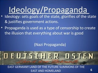 Ideology/Propaganda  Ideology: sets goals of the state, glorifies of the state & justifies government actions. Propaganda is used as a type of censorship to create the illusion that everything about war is good (Nazi Propaganda) EAST GERMANY LAND OF THE FUTURE SUMMONS OF THE EAST AND HOMELAND  