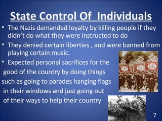 State Control Of  Individuals The Nazis demanded loyalty by killing people if they didn’t do what they were instructed to do They denied certain liberties , and were banned from playing certain music. Expected personal sacrifices for the good of the country by doing things  such as going to parades hanging flags in their windows and just going out of their ways to help their country 