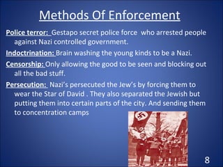 Methods Of Enforcement Police terror:  Gestapo secret police force  who arrested people against Nazi controlled government. Indoctrination:  Brain washing the young kinds to be a Nazi. Censorship:  Only allowing the good to be seen and blocking out all the bad stuff. Persecution:  Nazi’s persecuted the Jew’s by forcing them to wear the Star of David . They also separated the Jewish but putting them into certain parts of the city. And sending them to concentration camps 