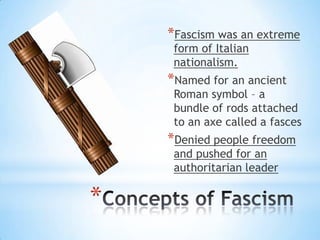 *
*Fascism was an extreme
form of Italian
nationalism.
*Named for an ancient
Roman symbol – a
bundle of rods attached
to an axe called a fasces
*Denied people freedom
and pushed for an
authoritarian leader
 