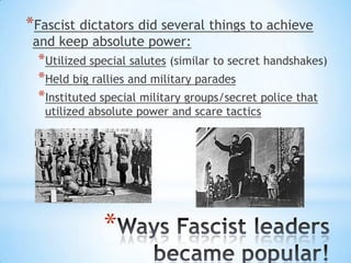 *
*Fascist dictators did several things to achieve
and keep absolute power:
*Utilized special salutes (similar to secret handshakes)
*Held big rallies and military parades
*Instituted special military groups/secret police that
utilized absolute power and scare tactics
 
