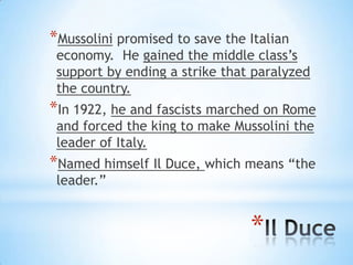*
*Mussolini promised to save the Italian
economy. He gained the middle class’s
support by ending a strike that paralyzed
the country.
*In 1922, he and fascists marched on Rome
and forced the king to make Mussolini the
leader of Italy.
*Named himself Il Duce, which means “the
leader.”
 