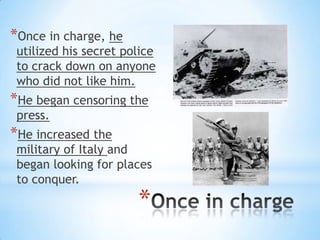 *
*Once in charge, he
utilized his secret police
to crack down on anyone
who did not like him.
*He began censoring the
press.
*He increased the
military of Italy and
began looking for places
to conquer.
 