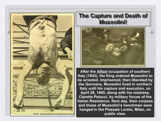 The Capture and Death of
Mussolini!
The Capture and Death of
Mussolini!
After the Allied occupation of southern
Italy (1943), the King ordered Mussolini to
be arrested. Imprisoned, then liberated by
the Germans, Mussolini lived in northern
Italy until his capture and execution, on
April 28, 1945, along with his mistress,
Claretta Petacci, by military forces of the
Italian Resistance. Next day, their corpses
and those of Mussolini's henchmen were
hanged in the Piazzale Loreto, Milan, on
public view.
 