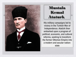 Mustafa
Kemal
Ataturk
Mustafa
Kemal
Ataturk
His military campaigns led to
victory in the Turkish War of
Independence. Atatürk then
embarked upon a program of
political, economic, and cultural
reforms, seeking to transform
the former Ottoman Empire into
a modern and secular nation-
state
His military campaigns led to
victory in the Turkish War of
Independence. Atatürk then
embarked upon a program of
political, economic, and cultural
reforms, seeking to transform
the former Ottoman Empire into
a modern and secular nation-
state
 