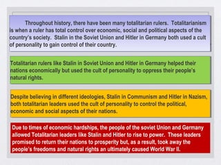 Throughout history, there have been many totalitarian rulers. Totalitarianism
is when a ruler has total control over economic, social and political aspects of the
country’s society. Stalin in the Soviet Union and Hitler in Germany both used a cult
of personality to gain control of their country.
Throughout history, there have been many totalitarian rulers. Totalitarianism
is when a ruler has total control over economic, social and political aspects of the
country’s society. Stalin in the Soviet Union and Hitler in Germany both used a cult
of personality to gain control of their country.
Totalitarian rulers like Stalin in Soviet Union and Hitler in Germany helped their
nations economically but used the cult of personality to oppress their people’s
natural rights.
Totalitarian rulers like Stalin in Soviet Union and Hitler in Germany helped their
nations economically but used the cult of personality to oppress their people’s
natural rights.
Despite believing in different ideologies, Stalin in Communism and Hitler in Nazism,
both totalitarian leaders used the cult of personality to control the political,
economic and social aspects of their nations.
Despite believing in different ideologies, Stalin in Communism and Hitler in Nazism,
both totalitarian leaders used the cult of personality to control the political,
economic and social aspects of their nations.
Due to times of economic hardships, the people of the soviet Union and Germany
allowed Totalitarian leaders like Stalin and Hitler to rise to power. These leaders
promised to return their nations to prosperity but, as a result, took away the
people’s freedoms and natural rights an ultimately caused World War II.
 