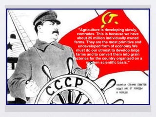 "Agriculture is developing slowly,
comrades. This is because we have
about 25 million individually owned
farms. They are the most primitive and
undeveloped form of economy We
must do our utmost to develop large
farms and to convert them into grain
factories for the country organized on a
modern scientific basis."
 
