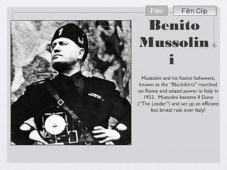 Benito
Mussolin
i
Mussolini and his fascist followers,
known as the “Blackshirts” marched
on Rome and seized power in Italy in
1922. Mussolini became Il Duce
(“The Leader”) and set up an efficient
but brutal rule over Italy!
Film ClipFilm ClipFilm
 