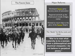 "War is to man what
maternity is to a woman.
From a philosophical and
doctrinal viewpoint, I do
not believe in perpetual
peace.”
The Fascist State
The “Battle” for Births, Land, and
Grain
Major Reforms
Developed Fascist party -
Extreme sense of nationalism
Repaired and built up the
infrastructure (roads, bridges,
trains)
Wanted to return Italy to the
glory of the Roman Empire
 