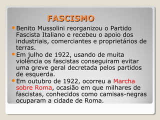 FASCISMOFASCISMO
Benito Mussolini reorganizou o Partido
Fascista Italiano e recebeu o apoio dos
industriais, comerciantes e proprietários de
terras.
Em julho de 1922, usando de muita
violência os fascistas conseguiram evitar
uma greve geral decretada pelos partidos
de esquerda.
Em outubro de 1922, ocorreu a Marcha
sobre Roma, ocasião em que milhares de
fascistas, conhecidos como camisas-negras
ocuparam a cidade de Roma.
 