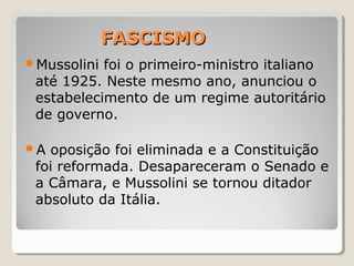 FASCISMOFASCISMO
Mussolini foi o primeiro-ministro italiano
até 1925. Neste mesmo ano, anunciou o
estabelecimento de um regime autoritário
de governo.
A oposição foi eliminada e a Constituição
foi reformada. Desapareceram o Senado e
a Câmara, e Mussolini se tornou ditador
absoluto da Itália.
 