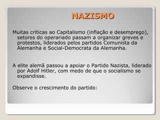 NAZISMONAZISMO
Muitas críticas ao Capitalismo (inflação e desemprego),
setores do operariado passam a organizar greves e
protestos, liderados pelos partidos Comunista da
Alemanha e Social-Democrata da Alemanha.
A elite alemã passou a apoiar o Partido Nazista, liderado
por Adolf Hitler, com medo de que o socialismo se
expandisse.
Observe o crescimento do partido:
 