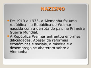 NAZISMONAZISMO
De 1919 a 1933, a Alemanha foi uma
república – a República de Weimar –
nascida com a derrota do país na Primeira
Guerra Mundial.
A República Weimar enfrentou enormes
dificuldades. Apesar de reformas
econômicas e sociais, a miséria e o
desemprego se abateram sobre a
Alemanha.
 