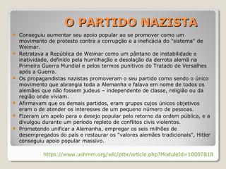  Conseguiu aumentar seu apoio popular ao se promover como um
movimento de protesto contra a corrupção e a ineficácia do "sistema" de
Weimar.
 Retratava a República de Weimar como um pântano de instabilidade e
inatividade, definido pela humilhação e desolação da derrota alemã na
Primeira Guerra Mundial e pelos termos punitivos do Tratado de Versalhes
após a Guerra.
 Os propagandistas nazistas promoveram o seu partido como sendo o único
movimento que abrangia toda a Alemanha e falava em nome de todos os
alemães que não fossem judeus – independente de classe, religião ou da
região onde viviam.
 Afirmavam que os demais partidos, eram grupos cujos únicos objetivos
eram o de atender os interesses de um pequeno número de pessoas.
 Fizeram um apelo para o desejo popular pelo retorno da ordem pública, e a
divulgou durante um período repleto de conflitos civis violentos.
 Prometendo unificar a Alemanha, empregar os seis milhões de
desempregados do país e restaurar os "valores alemães tradicionais", Hitler
conseguiu apoio popular massivo.
https://www.ushmm.org/wlc/ptbr/article.php?ModuleId=10007818
O PARTIDO NAZISTAO PARTIDO NAZISTA
 