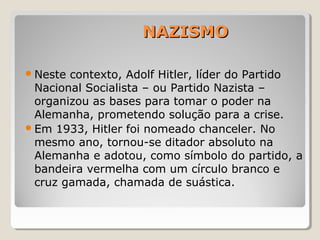 NAZISMONAZISMO
Neste contexto, Adolf Hitler, líder do Partido
Nacional Socialista – ou Partido Nazista –
organizou as bases para tomar o poder na
Alemanha, prometendo solução para a crise.
Em 1933, Hitler foi nomeado chanceler. No
mesmo ano, tornou-se ditador absoluto na
Alemanha e adotou, como símbolo do partido, a
bandeira vermelha com um círculo branco e
cruz gamada, chamada de suástica.
 