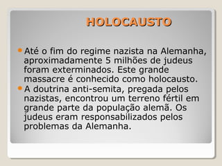 HOLOCAUSTOHOLOCAUSTO
Até o fim do regime nazista na Alemanha,
aproximadamente 5 milhões de judeus
foram exterminados. Este grande
massacre é conhecido como holocausto.
A doutrina anti-semita, pregada pelos
nazistas, encontrou um terreno fértil em
grande parte da população alemã. Os
judeus eram responsabilizados pelos
problemas da Alemanha.
 
