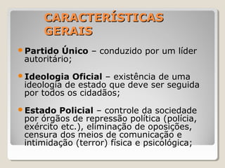 CARACTERÍSTICASCARACTERÍSTICAS
GERAISGERAIS
Partido Único – conduzido por um líder
autoritário;
Ideologia Oficial – existência de uma
ideologia de estado que deve ser seguida
por todos os cidadãos;
Estado Policial – controle da sociedade
por órgãos de repressão política (polícia,
exército etc.), eliminação de oposições,
censura dos meios de comunicação e
intimidação (terror) física e psicológica;
 