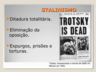 STALINISMOSTALINISMO
Ditadura totalitária.
Eliminação da
oposição.
Expurgos, prisões e
torturas.
Trótsky: Assassinado a mando de Stálin no
México em 1940.
 