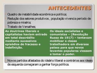 ANTECEDENTESANTECEDENTES
o Quadro deinstabilidadeeconômicaepolítica;
o Redução dossetoresprodutivos, população vivenciaperíodo de
pobrezaemiséria;
o Tratado deVersalhes;
o Novospartidosafastadosdo ideário liberal econtráriosaosideais
deesquerdacomeçaram aganhar forçapolítica.
As doutrinas liberais e
capitalistas haviam entrado
em total descrédito
mediante sucessivos
episódios de fracasso e
indefinição.
Os ideais socialistas e
comunistas – (Revolução
Russa de 1917) – tentavam
mobilizar a classe
trabalhadora em diversos
países para que novos
levantes populares viessem
a tomar o poder.
 