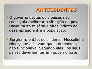 ANTECEDENTESANTECEDENTES
O governo destes dois países não
conseguia melhorar a situação do povo.
Havia muita miséria e altos índices de
desemprego entre a população.
Surgiram, então, dois líderes, Mussolini e
Hitler, que achavam que a democracia
não funcionava. Segundo eles , os seus
países deveriam ter um governo forte.
 
