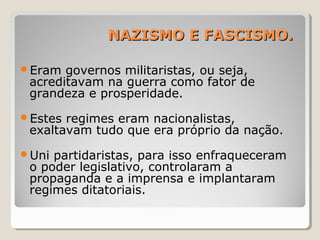 NAZISMO E FASCISMO.NAZISMO E FASCISMO.
Eram governos militaristas, ou seja,
acreditavam na guerra como fator de
grandeza e prosperidade.
Estes regimes eram nacionalistas,
exaltavam tudo que era próprio da nação.
Uni partidaristas, para isso enfraqueceram
o poder legislativo, controlaram a
propaganda e a imprensa e implantaram
regimes ditatoriais.
 