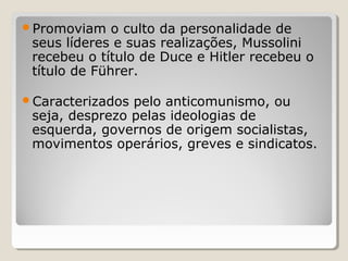 Promoviam o culto da personalidade de
seus líderes e suas realizações, Mussolini
recebeu o título de Duce e Hitler recebeu o
título de Führer.
Caracterizados pelo anticomunismo, ou
seja, desprezo pelas ideologias de
esquerda, governos de origem socialistas,
movimentos operários, greves e sindicatos.
 
