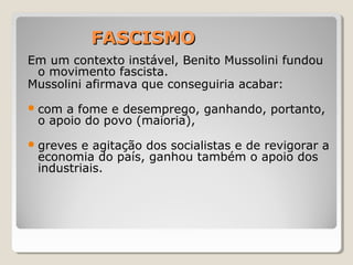 FASCISMOFASCISMO
Em um contexto instável, Benito Mussolini fundou
o movimento fascista.
Mussolini afirmava que conseguiria acabar:
com a fome e desemprego, ganhando, portanto,
o apoio do povo (maioria),
greves e agitação dos socialistas e de revigorar a
economia do país, ganhou também o apoio dos
industriais.
 