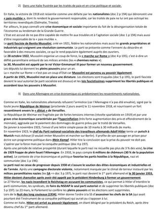 2) Dans une Italie frustrée par les traités de paix et en crise politique et sociale.
En Italie, la victoire de 1918 est ressentie comme une défaite par les nationalistes (doc 2 p 194) qui dénoncent une
« paix mutilée », dont ils rendent le gouvernement responsable, car les traités de paix ne lui ont pas octroyé les
territoires revendiqués (Dalmatie, Trieste).
Par ailleurs, le pays connaît une crise économique et sociale importante du fait de la désorganisation totale de
l’économie au lendemain de la Grande Guerre.
L’Etat est accusé de ne pas être capable de mettre fin aux troubles et à l’agitation sociale (doc 1 p 194) mais aussi
d’être responsable de la « paix mutilée ».
Le parti fasciste de Benito Mussolini, créé en 1921, fédère les nationalistes mais aussi les grands propriétaires et
industriels qui craignent une révolution communiste. Le parti se présente comme l’ennemi du désordre et
favorable à des mesures sociales, ce qui le rend populaire également auprès des ouvriers.
Le 28 octobre 1922, Mussolini organise un coup de force, la « marche sur Rome » (doc 4 p 195), c’est-à-dire un
défilé paramilitaire entouré de ses milices armées (les « chemises noires »).
Le 30, Mussolini est appelé par le roi Victor-Emmanuel III pour former un nouveau gouvernement.
Les députés lui donnent les pleins pouvoirs pour un an.
La « marche sur Rome » n’est pas un coup d’Etat car Mussolini est parvenu au pouvoir légalement.
A partir de 1925, Mussolini met en place une dictature. Les élections sont truquées (doc 5 p 195), le parti fasciste
devient le seul autorisé (le parti socialiste est dissous) et les lois fascistissimes suppriment les libertés publiques et
accordent tous les pouvoirs à Mussolini.
3) Dans une Allemagne en crise économique où prédominent les ressentiments nationalistes.
Comme en Italie, les nationalistes allemands refusent l’armistice (car l’Allemagne n’a pas été envahie), signé par la
toute jeune République de Weimar (proclamée 2 jours avant) le 11 novembre 1918, et nourrissent un fort
ressentiment envers le « diktat » de Versailles.
Le République de Weimar est fragilisée par de fortes tensions internes (révolte spartakiste en 1919) et par une
grave crise économique caractérisée par l’hyperinflation (très forte augmentation des prix et effondrement de la
monnaie), aggravée par le paiement des dommages de guerre prévu par le traité de Versailles.
De janvier à novembre 1923, l’envoi d’une lettre simple passe de 10 marks à 30 milliards de marks.
En novembre 1923, le chef du Parti national-socialiste des travailleurs allemands Adolf Hitler tente un putsch à
Munich mais échoue (il voulait imiter Mussolini et marcher sur Berlin). Il profite de son passage en prison pour
écrire son programme politique dans Mein Kampf. Hitler tire la conclusion que la prise du pouvoir ne doit pas
s’opérer par la force mais par la conquête politique (doc 4 p 197).
Après une période de relative prospérité (durant laquelle le parti nazi ne recueille pas plus de 3 % des voix), la crise
de 1929 frappe de plein fouet l’Allemagne. En 1932, le pays compte 6 millions de chômeurs (30 % de la population
active). Le contexte de crise économique et politique favorise les partis hostiles à la République, nazi et
communiste (doc 1 p 196).
Le parti nazi ne cesse de progresser depuis 1930 et s’assure le soutien des élites économiques et industrielles et
de l’armée. Après une campagne électorale violente, notamment marquée par le climat de terreur instauré par les
milices paramilitaires nazies (les SA => doc 3 p 197), le parti nazi devient le 1er
parti allemand et le 30 janvier 1933,
Hitler devient chancelier après avoir été appelé par le président Hindenburg à former un gouvernement.
Le 27 février, les nazis incendient le Reichstag en accusant les communistes, ce qui permet à Hitler d’interdire le
parti communiste, les syndicats, de faire du NSDAP le seul parti autorisé et de supprimer les libertés publiques (doc
5 p 197). Le 23 mars, le Parlement lui confère les pleins pouvoirs et les élections sont supprimées.
Lors de la Nuit des long couteaux (1934), Hitler donne l’ordre à la SS d’assassiner les chefs de la SA (qui avait
pourtant été l’instrument de sa conquête politique) qui aurait pu s’opposer à lui.
Comme en Italie, Hitler est arrivé au pouvoir légalement, en étant désigné par le président du Reich, après être
devenu chef du 1er
parti allemand.
 