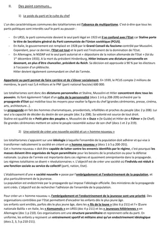 II. Des point communs…
1) Le poids du parti et le culte du chef
L’un des caractéristiques communes des totalitarismes est l’absence de multipartisme. C’est-à-dire que tous les
partis politiques sont interdits sauf le parti au pouvoir :
- En URSS, le parti communiste devient le seul parti légal en 1923 et il se confond avec l’Etat car Staline porte
le titre de Secrétaire général du Parti communiste de l’Union soviétique (PCUS).
- En Italie, le gouvernement est remplacé en 1928 par le Grand Conseil du fascisme contrôlé par Mussolini.
Cependant, pour ce dernier, l’Etat est tout et le parti est l’instrument de la domination de l’Etat.
- En Allemagne, le NSDAP est le seul parti autorisé et « dépositaire de la notion allemande de l’Etat » (loi du
1er
décembre 1933). A la mort du président Hindenburg, Hitler instaure une dictature personnelle en
devenant, en plus d’être chancelier, président du Reich. Sa décision est approuvée à 90 % par les électeurs
à l’occasion d’un plébiscite.
Hitler devient également commandant en chef de l’armée.
Appartenir au parti permet de faire carrière et de s’élever socialement. En 1939, le PCUS compte 2 millions de
membres, le parti nazi 5,4 millions et le PNF (parti national fasciste) 600 000.
Les totalitarismes sont donc des dictatures personnelles et Staline, Mussolini et Hitler concentrent donc tous les
pouvoirs. Ils font également l’objet d’un culte de la personnalité (docs 1 à 6 p.208-209) orchestré par la
propagande d’Etat qui mobilise tous les moyens pour exalter la figure du chef (grandes cérémonies, presse, cinéma,
arts, architecture…).
La propagande en fait des hommes charismatiques, providentiels, infaillibles et proches du peuple (doc 2 p 208). Lui
seul a la capacité de décider du destin de son peuple (doc 3 p 208). Sa volonté est source de tout droit.
Staline est qualifié de « Petit père des peuples », Mussolini de « Duce » (le Guide) et Hitler de « Führer » (le Chef).
De grandes cérémonies mettent en scène le peuple rassemblé autour de son chef (docs 1 et 2 p 219).
2) Une volonté de créer une nouvelle société et un « homme nouveau »
Les totalitarismes s’appuient sur une idéologie à laquelle l’ensemble de la population doit adhérer et qui vise à
transformer radicalement la société en créant un « homme nouveau » (docs 1 à 5 p.200-201).
Cet « homme nouveau » doit être capable de lutter contre les ennemis identifiés par le régime, c’est pourquoi les
masses doivent être organisées de façon paramilitaire pour les besoins de la production ou pour la défense
nationale. La place de l’armée est importante dans ces régimes et quasiment omniprésente dans la propagande.
Les régimes totalitaires se disent « révolutionnaires ». L’objectif est de créer une société où l’individu est réduit à
une fonction sociale au service du collectif (parti, nation, Etat).
L’établissement d’une « société nouvelle » passe par l’embrigadement et l’endoctrinement de la population, et
plus particulièrement de la jeunesse.
La population est endoctrinée par la propagande qui impose l’idéologie officielle. Des ministères de la propagande
sont créés. L’objectif est de rechercher l’adhésion de l’ensemble de la population.
Pour créer un « homme nouveau », l’embrigadement et l’endoctrinement de la jeunesse sont une priorité. Des
organisations contrôlées par l’Etat permettent d’encadrer les enfants dès le plus jeune âge.
Les enfants sont enrôlés, parfois dès le plus jeune âge, dans les « fils de la louve » (doc 6 p 211) et l’« Œuvre
nationale Balilla » en Italie, les « Komsomols » en URSS (doc 4 p 211) et les « Jeunesses hitlériennes » en
Allemagne (doc 1 p 210). Ces organisations ont une structure paramilitaire et reprennent celle du parti. En
uniforme, les enfants y reçoivent un entrainement sportif et militaire ainsi qu’un endoctrinement idéologique
(docs 2, 3, 5 p.210-211).
 