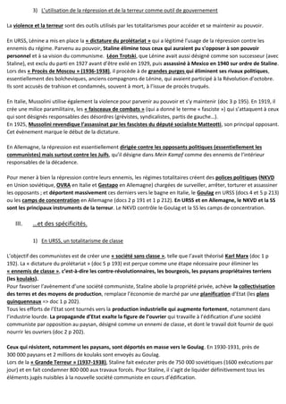 3) L’utilisation de la répression et de la terreur comme outil de gouvernement
La violence et la terreur sont des outils utilisés par les totalitarismes pour accéder et se maintenir au pouvoir.
En URSS, Lénine a mis en place la « dictature du prolétariat » qui a légitimé l’usage de la répression contre les
ennemis du régime. Parvenu au pouvoir, Staline élimine tous ceux qui auraient pu s’opposer à son pouvoir
personnel et à sa vision du communisme. Léon Trotski, que Lénine avait aussi désigné comme son successeur (avec
Staline), est exclu du parti en 1927 avant d’être exilé en 1929, puis assassiné à Mexico en 1940 sur ordre de Staline.
Lors des « Procès de Moscou » (1936-1938), il procède à de grandes purges qui éliminent ses rivaux politiques,
essentiellement des bolcheviques, anciens compagnons de Lénine, qui avaient participé à la Révolution d’octobre.
Ils sont accusés de trahison et condamnés, souvent à mort, à l’issue de procès truqués.
En Italie, Mussolini utilise également la violence pour parvenir au pouvoir et s’y maintenir (doc 3 p 195). En 1919, il
crée une milice paramilitaire, les « faisceaux de combats » (qui a donné le terme « fasciste ») qui s’attaquent à ceux
qui sont désignés responsables des désordres (grévistes, syndicalistes, partis de gauche…).
En 1925, Mussolini revendique l’assassinat par les fascistes du député socialiste Matteotti, son principal opposant.
Cet évènement marque le début de la dictature.
En Allemagne, la répression est essentiellement dirigée contre les opposants politiques (essentiellement les
communistes) mais surtout contre les Juifs, qu’il désigne dans Mein Kampf comme des ennemis de l’intérieur
responsables de la décadence.
Pour mener à bien la répression contre leurs ennemis, les régimes totalitaires créent des polices politiques (NKVD
en Union soviétique, OVRA en Italie et Gestapo en Allemagne) chargées de surveiller, arrêter, torturer et assassiner
les opposants ; et déportent massivement ces derniers vers le bagne en Italie, le Goulag en URSS (docs 4 et 5 p 213)
ou les camps de concentration en Allemagne (docs 2 p 191 et 1 p 212). En URSS et en Allemagne, le NKVD et la SS
sont les principaux instruments de la terreur. Le NKVD contrôle le Goulag et la SS les camps de concentration.
III. …et des spécificités.
1) En URSS, un totalitarisme de classe
L’objectif des communistes est de créer une « société sans classe », telle que l’avait théorisé Karl Marx (doc 1 p
192). La « dictature du prolétariat » (doc 5 p 193) est perçue comme une étape nécessaire pour éliminer les
« ennemis de classe », c’est-à-dire les contre-révolutionnaires, les bourgeois, les paysans propriétaires terriens
(les koulaks).
Pour favoriser l’avènement d’une société communiste, Staline abolie la propriété privée, achève la collectivisation
des terres et des moyens de production, remplace l’économie de marché par une planification d’Etat (les plans
quinquennaux => doc 1 p 202).
Tous les efforts de l’Etat sont tournés vers la production industrielle qui augmente fortement, notamment dans
l’industrie lourde. La propagande d’Etat exalte la figure de l’ouvrier qui travaille à l’édification d’une société
communiste par opposition au paysan, désigné comme un ennemi de classe, et dont le travail doit fournir de quoi
nourrir les ouvriers (doc 2 p 202).
Ceux qui résistent, notamment les paysans, sont déportés en masse vers le Goulag. En 1930-1931, près de
300 000 paysans et 2 millions de koulaks sont envoyés au Goulag.
Lors de la « Grande Terreur » (1937-1938), Staline fait exécuter près de 750 000 soviétiques (1600 exécutions par
jour) et en fait condamner 800 000 aux travaux forcés. Pour Staline, il s’agit de liquider définitivement tous les
éléments jugés nuisibles à la nouvelle société communiste en cours d’édification.
 