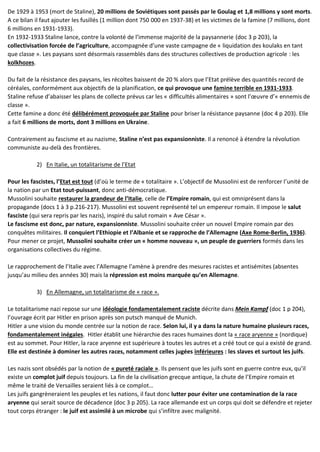 De 1929 à 1953 (mort de Staline), 20 millions de Soviétiques sont passés par le Goulag et 1,8 millions y sont morts.
A ce bilan il faut ajouter les fusillés (1 million dont 750 000 en 1937-38) et les victimes de la famine (7 millions, dont
6 millions en 1931-1933).
En 1932-1933 Staline lance, contre la volonté de l’immense majorité de la paysannerie (doc 3 p 203), la
collectivisation forcée de l’agriculture, accompagnée d’une vaste campagne de « liquidation des koulaks en tant
que classe ». Les paysans sont désormais rassemblés dans des structures collectives de production agricole : les
kolkhozes.
Du fait de la résistance des paysans, les récoltes baissent de 20 % alors que l’Etat prélève des quantités record de
céréales, conformément aux objectifs de la planification, ce qui provoque une famine terrible en 1931-1933.
Staline refuse d’abaisser les plans de collecte prévus car les « difficultés alimentaires » sont l’œuvre d’« ennemis de
classe ».
Cette famine a donc été délibérément provoquée par Staline pour briser la résistance paysanne (doc 4 p 203). Elle
a fait 6 millions de morts, dont 3 millions en Ukraine.
Contrairement au fascisme et au nazisme, Staline n’est pas expansionniste. Il a renoncé à étendre la révolution
communiste au-delà des frontières.
2) En Italie, un totalitarisme de l’Etat
Pour les fascistes, l’Etat est tout (d’où le terme de « totalitaire ». L’objectif de Mussolini est de renforcer l’unité de
la nation par un Etat tout-puissant, donc anti-démocratique.
Mussolini souhaite restaurer la grandeur de l’Italie, celle de l’Empire romain, qui est omniprésent dans la
propagande (docs 1 à 3 p.216-217). Mussolini est souvent représenté tel un empereur romain. Il impose le salut
fasciste (qui sera repris par les nazis), inspiré du salut romain « Ave César ».
Le fascisme est donc, par nature, expansionniste. Mussolini souhaite créer un nouvel Empire romain par des
conquêtes militaires. Il conquiert l’Ethiopie et l’Albanie et se rapproche de l’Allemagne (Axe Rome-Berlin, 1936).
Pour mener ce projet, Mussolini souhaite créer un « homme nouveau », un peuple de guerriers formés dans les
organisations collectives du régime.
Le rapprochement de l’Italie avec l’Allemagne l’amène à prendre des mesures racistes et antisémites (absentes
jusqu’au milieu des années 30) mais la répression est moins marquée qu’en Allemagne.
3) En Allemagne, un totalitarisme de « race ».
Le totalitarisme nazi repose sur une idéologie fondamentalement raciste décrite dans Mein Kampf (doc 1 p 204),
l’ouvrage écrit par Hitler en prison après son putsch manqué de Munich.
Hitler a une vision du monde centrée sur la notion de race. Selon lui, il y a dans la nature humaine plusieurs races,
fondamentalement inégales. Hitler établit une hiérarchie des races humaines dont la « race aryenne » (nordique)
est au sommet. Pour Hitler, la race aryenne est supérieure à toutes les autres et a créé tout ce qui a existé de grand.
Elle est destinée à dominer les autres races, notamment celles jugées inférieures : les slaves et surtout les juifs.
Les nazis sont obsédés par la notion de « pureté raciale ». Ils pensent que les juifs sont en guerre contre eux, qu’il
existe un complot juif depuis toujours. La fin de la civilisation grecque antique, la chute de l’Empire romain et
même le traité de Versailles seraient liés à ce complot…
Les juifs gangrèneraient les peuples et les nations, il faut donc lutter pour éviter une contamination de la race
aryenne qui serait source de décadence (doc 3 p 205). La race allemande est un corps qui doit se défendre et rejeter
tout corps étranger : le juif est assimilé à un microbe qui s’infiltre avec malignité.
 