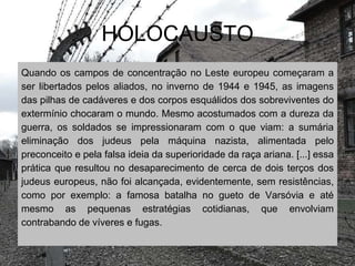 HOLOCAUSTO
Quando os campos de concentração no Leste europeu começaram a
ser libertados pelos aliados, no inverno de 1944 e 1945, as imagens
das pilhas de cadáveres e dos corpos esquálidos dos sobreviventes do
extermínio chocaram o mundo. Mesmo acostumados com a dureza da
guerra, os soldados se impressionaram com o que viam: a sumária
eliminação dos judeus pela máquina nazista, alimentada pelo
preconceito e pela falsa ideia da superioridade da raça ariana. [...] essa
prática que resultou no desaparecimento de cerca de dois terços dos
judeus europeus, não foi alcançada, evidentemente, sem resistências,
como por exemplo: a famosa batalha no gueto de Varsóvia e até
mesmo as pequenas estratégias cotidianas, que envolviam
contrabando de víveres e fugas.
 