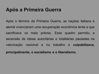 Após a Primeira Guerra
Após o término da Primeira Guerra, as nações italiana e
alemã vivenciaram uma recuperação econômica lenta e que
sacrificava os mais pobres. Esse quadro permitiu a
ascensão de ideias autoritárias e totalitárias pautadas na
valorização nacional e no trabalho e culpabilizava,
principalmente, o socialismo e o liberalismo.
 