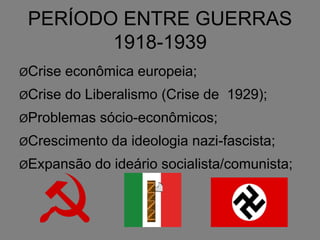 PERÍODO ENTRE GUERRAS
1918-1939
ØCrise econômica europeia;
ØCrise do Liberalismo (Crise de 1929);
ØProblemas sócio-econômicos;
ØCrescimento da ideologia nazi-fascista;
ØExpansão do ideário socialista/comunista;
 